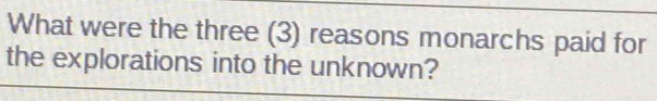 What were the three (3) reasons monarchs paid for 
the explorations into the unknown?