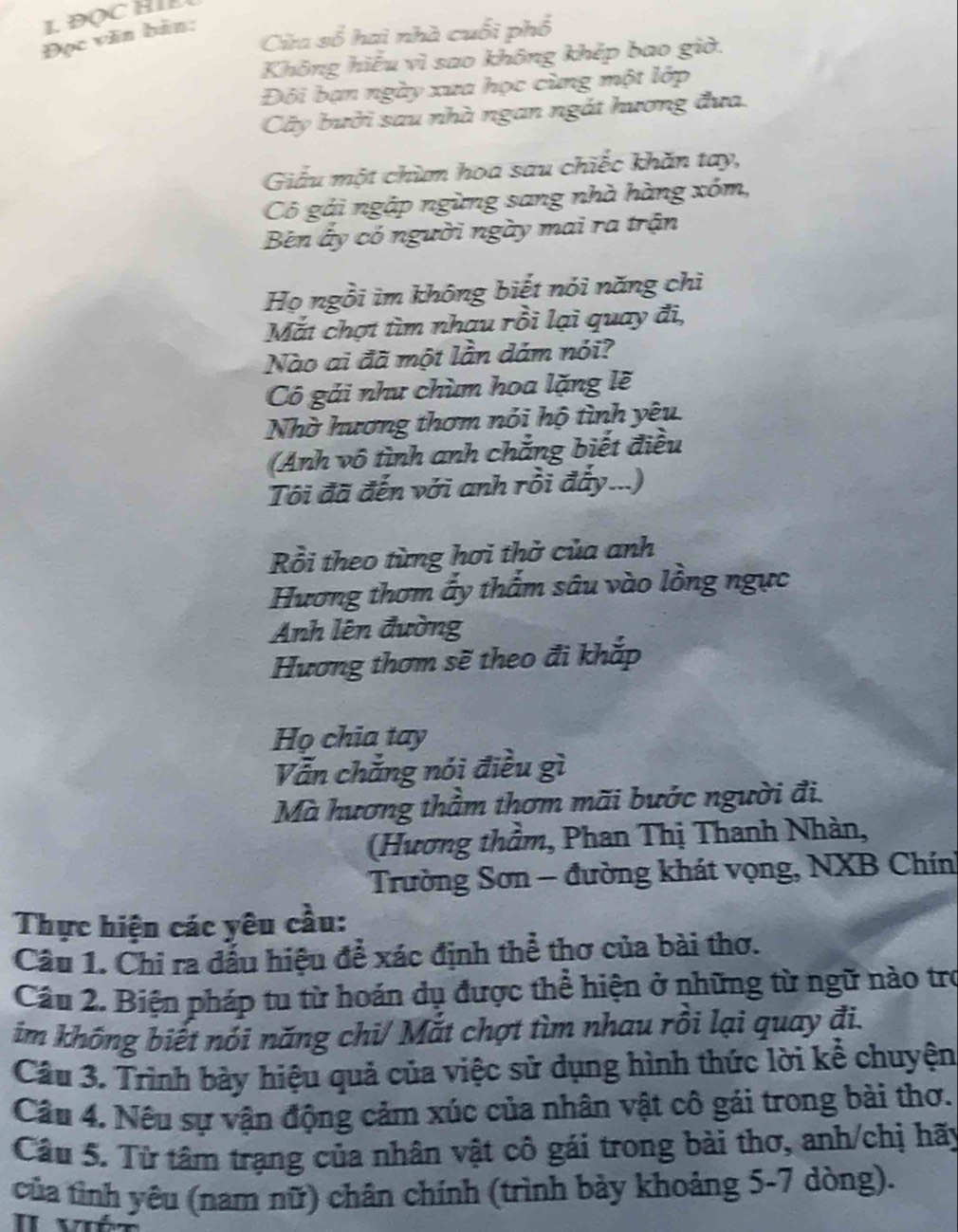 Cia số hai nhà cuối phổ
Đọc văn bản:
Không hiếu vì sao không khép bao giờ.
Đôi bạn ngày xua học cùng một lớp
Cây bười sau nhà ngan ngắt hương đưa.
Giấu một chùm hoa sau chiếc khăn tay,
Cô gái ngặp ngừng sang nhà hàng xóm,
Bên ấy có người ngày mai ra trận
Họ ngồi im không biết nói năng chì
Mắt chợt tìm nhau rồi lại quay đi,
Nào ai đã một lần dám nói?
Cô gái như chùm hoa lặng lẽ
Nhờ hương thơm nói hộ tình yêu
(Anh vô tình anh chẳng biết điều
Tôi đã đến với anh rồi đấy...)
Rồi theo từng hơi thờ của anh
Hương thơm ấy thẩm sâu vào lồng ngực
Anh lên đường
Hương thơm sẽ theo đi khắp
Họ chia tay
Vẫn chẳng nói điều gì
Mà hương thầm thơm mãi bước người đi.
(Hương thầm, Phan Thị Thanh Nhàn,
Trường Sơn - đường khát vọng, NXB Chính
Thực hiện các yêu cầu:
Câu 1. Chỉ ra đấu hiệu để xác định thể thơ của bài thơ.
Câu 2. Biện pháp tu từ hoán dụ được thể hiện ở những từ ngữ nào trợ
im không biết nói năng chi/ Mắt chợt tìm nhau rồi lại quay đi.
Câu 3. Trình bày hiệu quả của việc sử dụng hình thức lời kể chuyện
Câu 4. Nêu sự vận động cảm xúc của nhân vật cô gái trong bài thơ.
Câu 5. Từ tâm trạng của nhân vật cô gái trong bài thơ, anh/chị hãy
của tình yêu (nam nữ) chân chính (trình bày khoảng 5-7 dòng).
I  vé