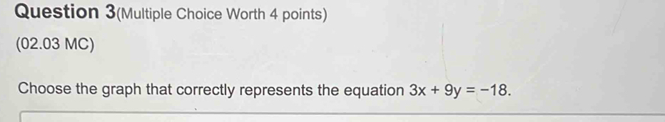 Question 3(Multiple Choice Worth 4 points) 
(02.03 MC) 
Choose the graph that correctly represents the equation 3x+9y=-18.