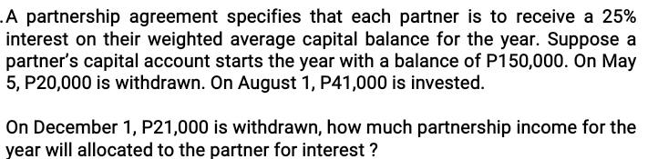 .A partnership agreement specifies that each partner is to receive a 25%
interest on their weighted average capital balance for the year. Suppose a 
partner’s capital account starts the year with a balance of P150,000. On May
5, P20,000 is withdrawn. On August 1, P41,000 is invested. 
On December 1, P21,000 is withdrawn, how much partnership income for the
year will allocated to the partner for interest ?