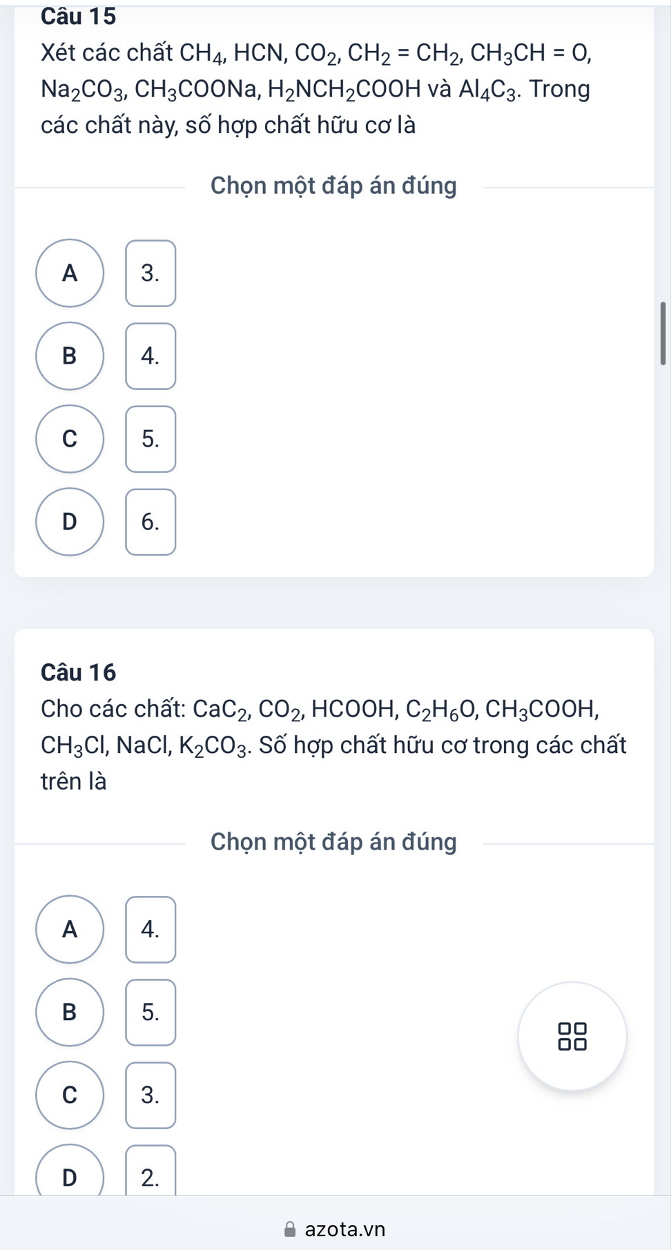 Xét các chất CH_4, HCN, CO_2, CH_2=CH_2, CH_3CH=0,
Na_2CO_3, CH_3COONa, H_2NCH_2COOH và Al_4C_3. . Trong
các chất này, số hợp chất hữu cơ là
Chọn một đáp án đúng
A 3.
B 4.
C 5.
D 6.
Câu 16
Cho các chất: CaC_2, CO_2, HCOOH, C_2H_6O, CH_3COOH,
CH_3Cl , NaCl, K_2CO_3. Số hợp chất hữu cơ trong các chất
trên là
Chọn một đáp án đúng
A 4.
B 5.
C 3.
D 2.
azota.vn