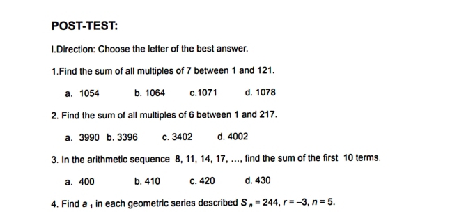 POST-TEST:
I.Direction: Choose the letter of the best answer.
1.Find the sum of all multiples of 7 between 1 and 121.
a. 1054 b. 1064 c. 1071 d. 1078
2. Find the sum of all multiples of 6 between 1 and 217.
a. 3990 b. 3396 c. 3402 d. 4002
3. In the arithmetic sequence 8, 11, 14, 17, ..., find the sum of the first 10 terms.
a. 400 b. 410 c. 420 d. 430
4. Find a , in each geometric series described S_n=244, r=-3, n=5.