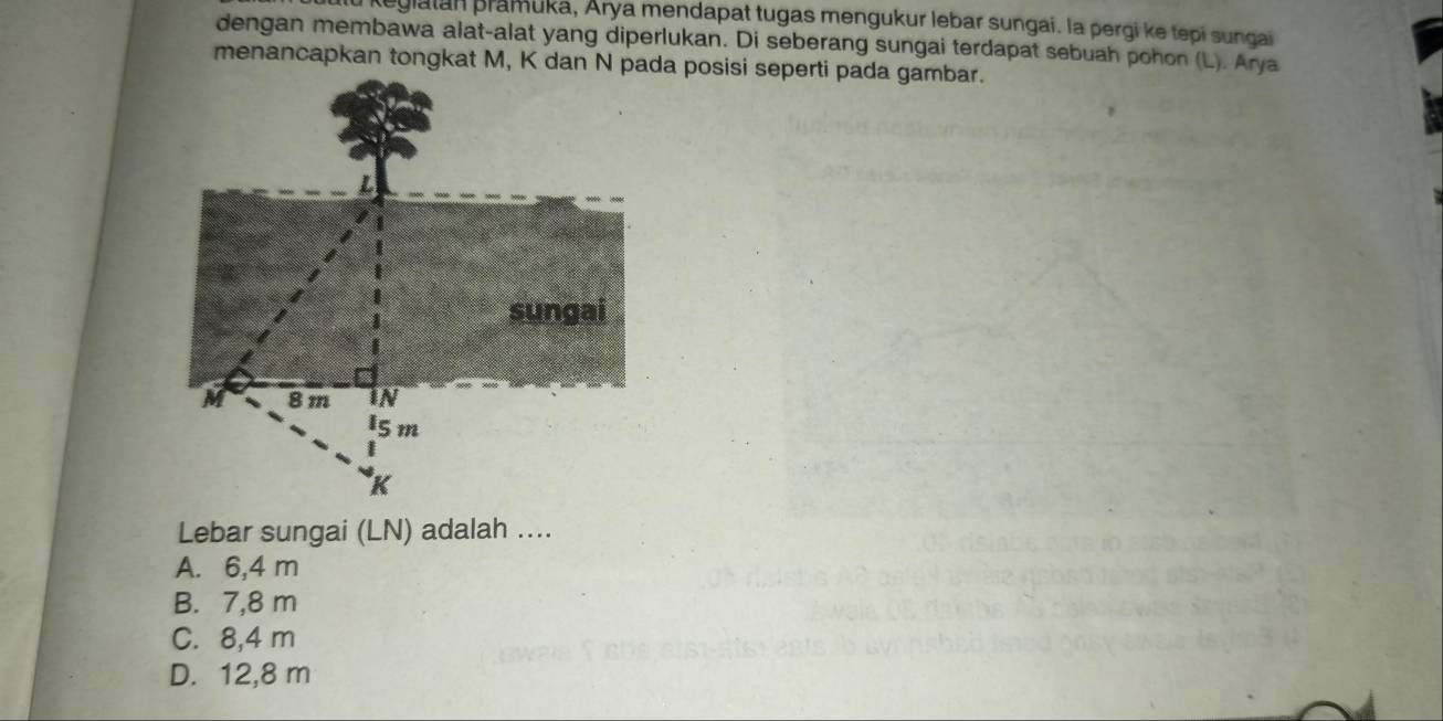 au regialan pramuka, Arya mendapat tugas mengukur lebar sungai. la pergi ke tepi sungai
dengan membawa alat-alat yang diperlukan. Di seberang sungai terdapat sebuah pohon (L). Arya
Lebar sungai (LN) adalah ....
A. 6,4 m
B. 7,8 m
C. 8,4 m
D. 12,8 m