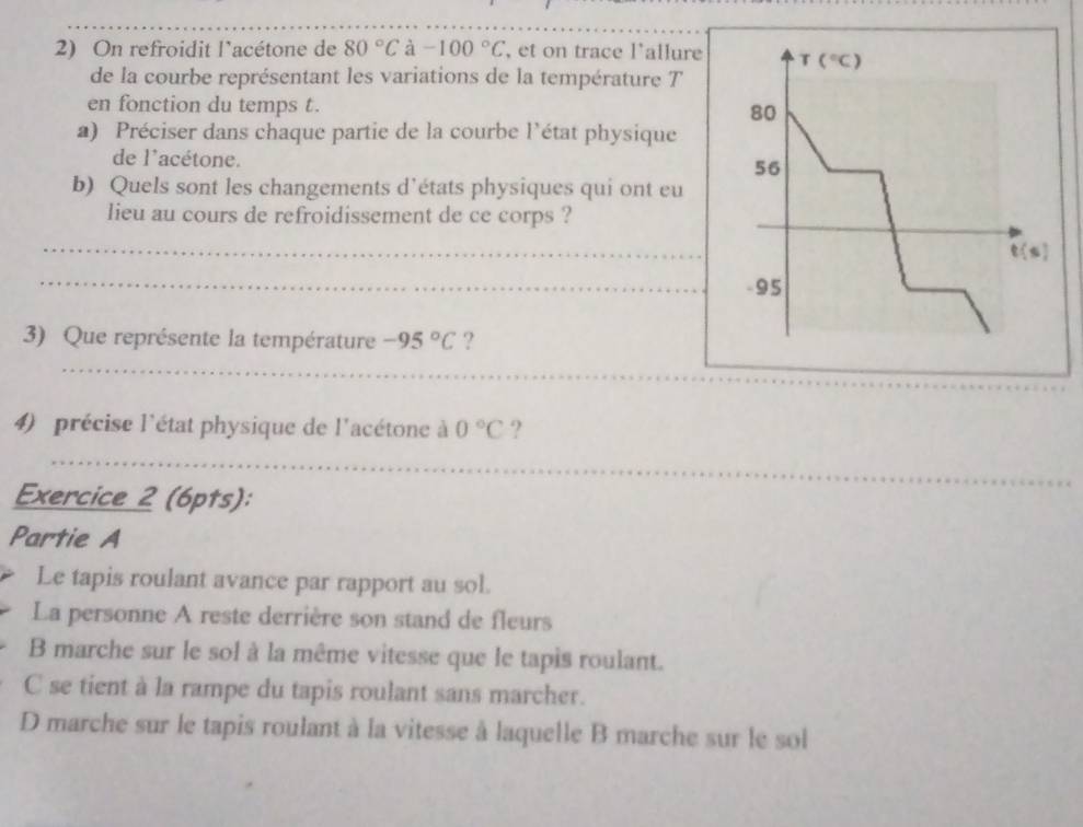 On refroidit l'acétone de 80°C à -100°C , et on trace l'allure T(^circ C)
de la courbe représentant les variations de la température T
en fonction du temps t. 80
a) Préciser dans chaque partie de la courbe l'état physique
de l'acétone. 56
b) Quels sont les changements d'états physiques qui ont eu
lieu au cours de refroidissement de ce corps ?
_
t(s)
_
-95
_
3) Que représente la température -95°C ?
_
4) précise l'état physique de l'acétone à 0°C ?
_
Exercice 2 (6pts):
Partie A
Le tapis roulant avance par rapport au sol.
La personne A reste derrière son stand de fleurs
B marche sur le sol à la même vitesse que le tapis roulant.
C se tient à la rampe du tapis roulant sans marcher.
D marche sur le tapis roulant à la vitesse à laquelle B marche sur le sol