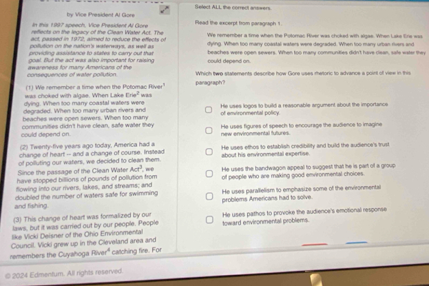 Sefect ALL the correct answers.
by Vice President Al Gore
In this 1997 speech, Vice President Al Gore Read the excerpt from paragraph 1.
reflects on the legacy of the Clean Water Act. The
act, passed in 1972, aimed to reduce the effects of We remember a time when the Potomac River was choked with algae. When Lake Erie was
pollution on the nation's waterways, as well as dying. When too many coastal waters were degraded. When too many urban rivers and
providing assistance to states to carry out that beaches were open sewers. When too many communities didn't have clean, safe water they
goal. But the act was also important for raising could depend on.
awareness for many Americans of the
consequences of water pollution. Which two statements describe how Gore uses rhetoric to advance a point of view in this
(1) We remember a time when the Potomac River¹ paragraph?
was choked with algae. When Lake Erie^2 WB:S
dying. When too many coastal waters were
degraded. When too many urban rivers and He uses logos to build a reasonable argument about the importance
beaches were open sewers. When too many of environmental policy.
communities didn't have clean, safe water they
could depend on. new environmental futures. He uses figures of speech to encourage the audience to imagine
(2) Twenty-five years ago today, America had a
change of heart -- and a change of course. Instead He uses ethos to establish credibility and build the audience's trust
of polluting our waters, we decided to clean them. about his environmental expertise.
Since the passage of the Clean Water Act^3 , we
have stopped billions of pounds of pollution from He uses the bandwagon appeal to suggest that he is part of a group
flowing into our rivers, lakes, and streams; and of people who are making good environmental choices.
doubled the number of waters safe for swimming He uses parallelism to emphasize some of the environmental
and fishing. problems Americans had to solve.
(3) This change of heart was formalized by our
laws, but it was carried out by our people. People He uses pathos to provoke the audience's emotional response
like Vicki Deisner of the Ohio Environmental toward environmental problems.
Council. Vicki grew up in the Cleveland area and
remembers the Cuyahoga Rive 4 catching fire. For
2024 Edmentum. All rights reserved.