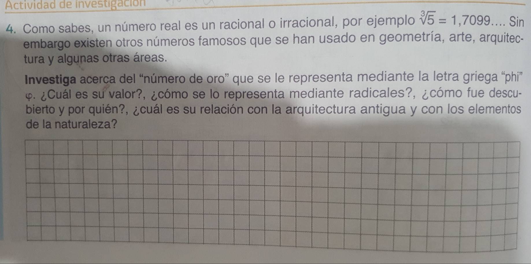 Actividad de investigación 
4. Como sabes, un número real es un racional o irracional, por ejemplo sqrt[3](5)=1,7099.... Sin 
embargo existen otros números famosos que se han usado en geometría, arte, arquitec- 
tura y algunas otras áreas. 
Investiga acerca del “número de oro” que se le representa mediante la letra griega “phi” 
φ. ¿Cuál es su valor?, ¿cómo se lo representa mediante radicales?, ¿cómo fue descu- 
bierto y por quién?, ¿cuál es su relación con la arquitectura antigua y con los elementos 
de la naturaleza?