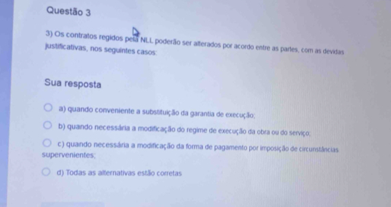 Os contratos regidos pela NLL poderão ser alterados por acordo entre as partes, com as devidas
justificativas, nos seguintes casos:
Sua resposta
a) quando conveniente a substituição da garantia de execução;
b) quando necessária a modificação do regime de execução da obra ou do serviço;
c) quando necessária a modificação da forma de pagamento por imposição de circunstâncias
supervenientes;
d) Todas as alternativas estão corretas