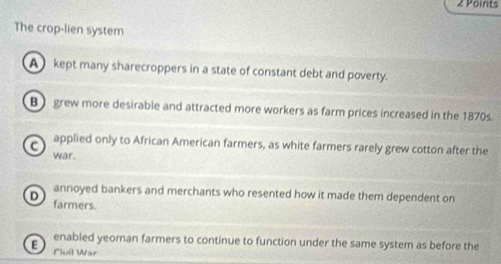 The crop-lien system
A) kept many sharecroppers in a state of constant debt and poverty.
B grew more desirable and attracted more workers as farm prices increased in the 1870s.
a applied only to African American farmers, as white farmers rarely grew cotton after the
war.
annoyed bankers and merchants who resented how it made them dependent on
D farmers.
enabled yeoman farmers to continue to function under the same system as before the
E Chit War