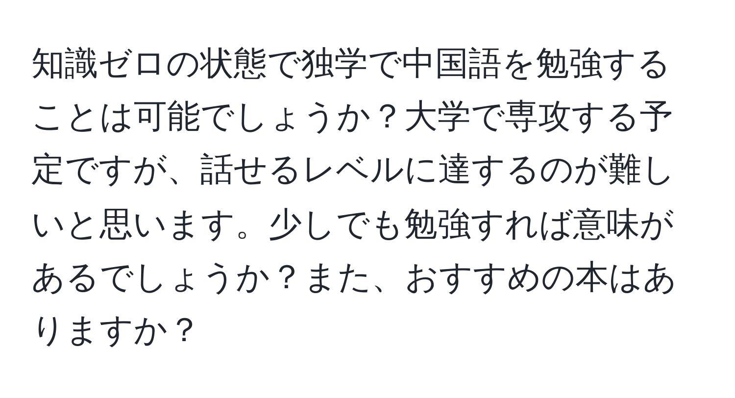 知識ゼロの状態で独学で中国語を勉強することは可能でしょうか？大学で専攻する予定ですが、話せるレベルに達するのが難しいと思います。少しでも勉強すれば意味があるでしょうか？また、おすすめの本はありますか？