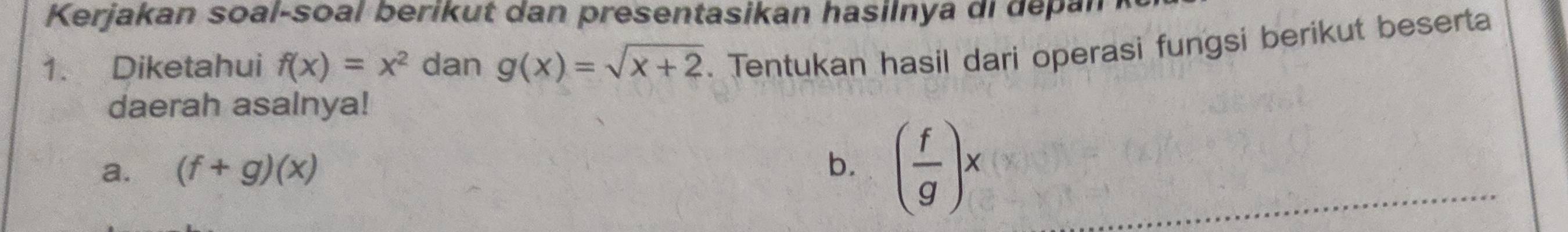 Kerjakan soal-soal berikut dan presentasikan hasilnya di depan 
1. Diketahui f(x)=x^2 dan g(x)=sqrt(x+2). Tentukan hasil dari operasi fungsi berikut beserta 
daerah asalnya! 
a. (f+g)(x) b. ( f/g )x