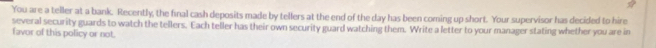 You are a teller at a bank. Recently, the final cash deposits made by tellers at the end of the day has been coming up short. Your supervisor has decided to hire 
several security guards to watch the tellers. Each teller has their own security guard watching them. Write a letter to your manager stating whether you are in 
favor of this policy or not.