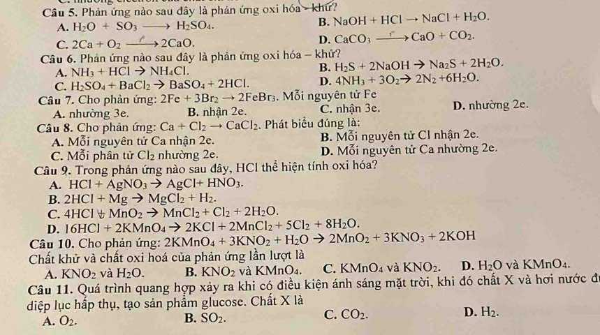 Phản ứng nào sau đây là phản ứng oxi hóa - khứ?
A. H_2O+SO_3to H_2SO_4.
B. NaOH+HClto NaCl+H_2O.
C. 2Ca+O_2to 2CaO. D. CaCO_3xrightarrow rCaO+CO_2.
Câu 6. Phản ứng nào sau đây là phản ứng oxi hóa - khử?
A. NH_3+HClto NH_4Cl.
B. H_2S+2NaOHto Na_2S+2H_2O.
C. H_2SO_4+BaCl_2to BaSO_4+2HCl. D. 4NH_3+3O_2to 2N_2+6H_2O.
Câu 7. Cho phản ứng: 2Fe+3Br_2to 2FeBr_3. Mỗi nguyên tử Fe
A. nhường 3e. B. nhận 2e. C. nhận 3e. D. nhường 2e.
Câu 8. Cho phản ứng: Ca+Cl_2to CaCl_2. Phát biểu đúng là:
A. Mỗi nguyên tử Ca nhận 2e. B. Mỗi nguyên tử Cl nhận 2e.
C. Mỗi phân tử Cl_2 nhường 2e. D. Mỗi nguyên tử Ca nhường 2e.
Câu 9. Trong phản ứng nào sau đây, HCl thể hiện tính oxi hóa?
A. HCl+AgNO_3to AgCl+HNO_3.
B. 2HCl+Mgto MgCl_2+H_2.
C. 4HCIforall MnO_2to MnCl_2+Cl_2+2H_2O.
D. 16HCl+2KMnO_4to 2KCl+2MnCl_2+5Cl_2+8H_2O.
Câu 10. Cho phản ứng: 2KMnO_4+3KNO_2+H_2Oto 2MnO_2+3KNO_3+2KOH
Chất khử và chất oxi hoá của phản ứng lần lượt là
A. KNO_2 và H_2O. B. KNO_2 và KMnO_4. C. KMnO_4 và KNO_2. D. H_2O và KMnO₄.
Câu 11. Quá trình quang hợp xảy ra khi có điều kiện ánh sáng mặt trời, khi đó chất X và hơi nước đ
diệp lục hấp thụ, tạo sản phẩm glucose. Chất X là
A. O_2. B. SO_2. C. CO_2. D. H_2.