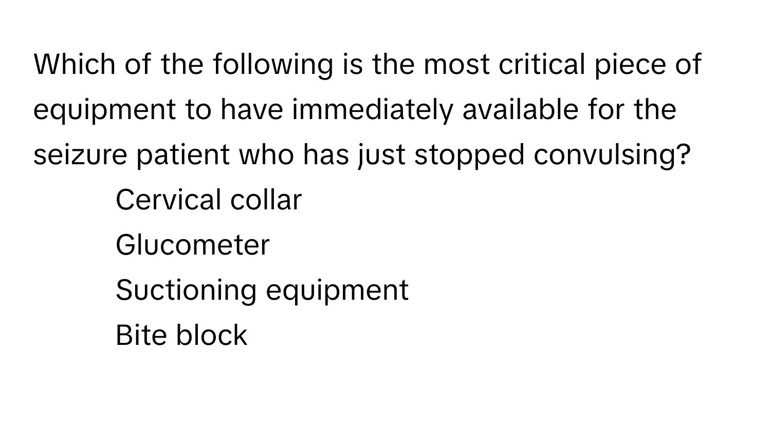 Which of the following is the most critical piece of equipment to have immediately available for the seizure patient who has just stopped convulsing?

1) Cervical collar
2) Glucometer
3) Suctioning equipment
4) Bite block