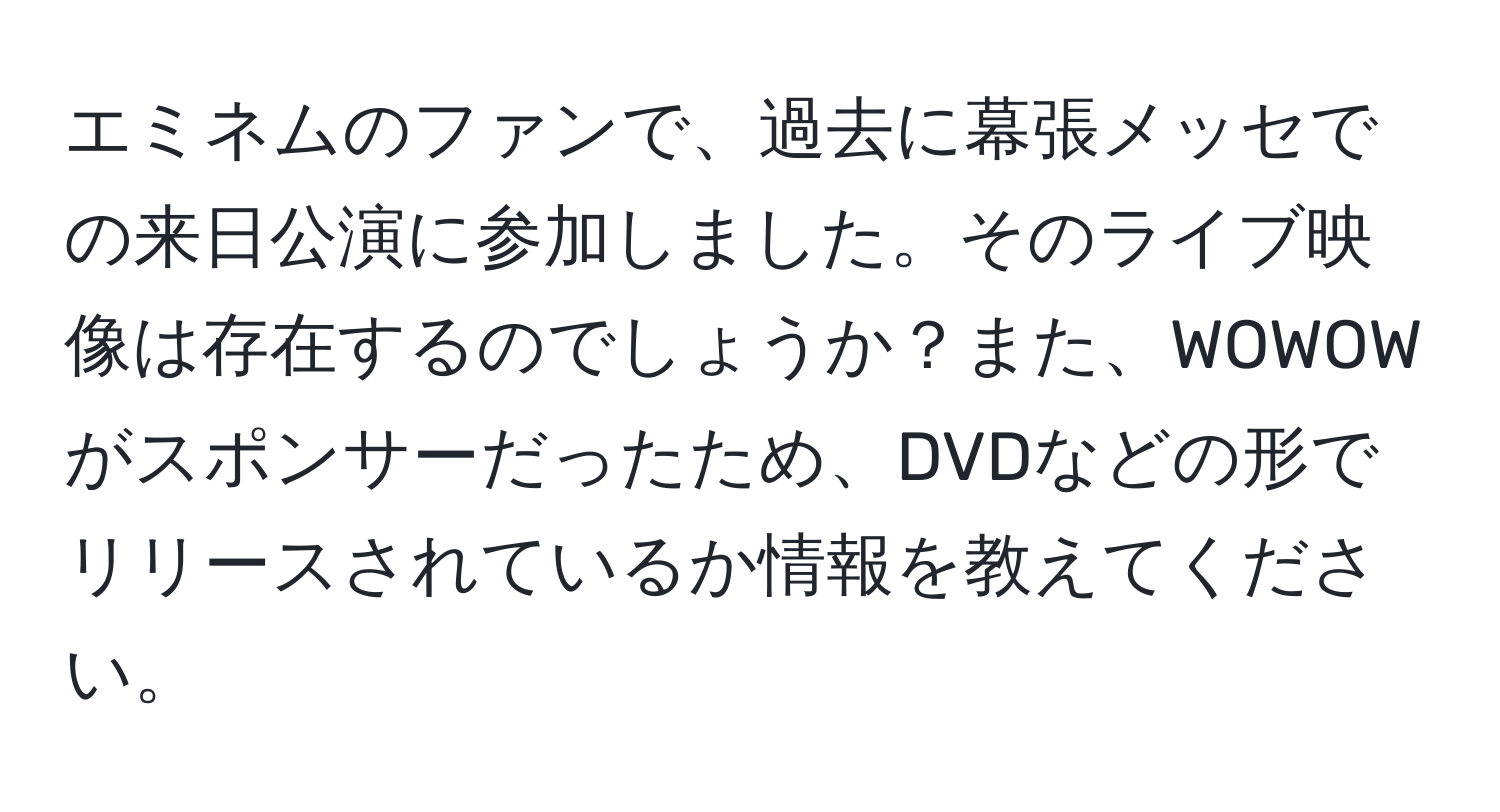 エミネムのファンで、過去に幕張メッセでの来日公演に参加しました。そのライブ映像は存在するのでしょうか？また、WOWOWがスポンサーだったため、DVDなどの形でリリースされているか情報を教えてください。