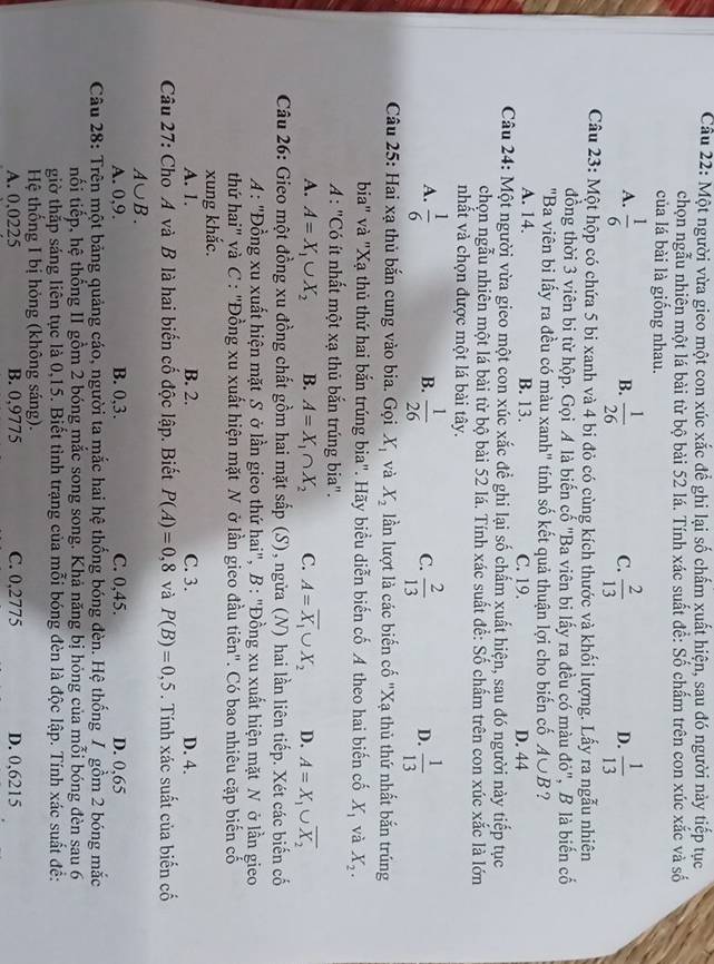Một người vừa gieo một con xúc xắc để ghi lại số chấm xuất hiện, sau đó người này tiếp tục
chọn ngẫu nhiên một lá bài từ bộ bài 52 lá. Tính xác suất để: Số chấm trên con xúc xắc và số
của lá bài là giống nhau.
A.  1/6   1/26   2/13   1/13 
B.
C.
D.
Câu 23: Một hộp có chứa 5 bi xanh và 4 bi đỏ có cùng kích thước và khối lượng. Lấy ra ngẫu nhiên
đồng thời 3 viên bi từ hộp. Gọi A là biến cổ "Ba viên bi lấy ra đều có màu đỏ", B là biến cố
"Ba viên bi lấy ra đều có màu xanh" tính số kết quả thuận lợi cho biến cố A∪ B ?
A. 14. B. 13. C. 19. D. 44
Câu 24: Một người vừa gieo một con xúc xắc để ghi lại số chấm xuất hiện, sau đó người này tiếp tục
chọn ngẫu nhiên một lá bài từ bộ bài 52 lá. Tính xác suất để: Số chấm trên con xúc xắc là lớn
nhất và chọn được một lá bài tây.
A.  1/6   1/26   2/13   1/13 
B.
C.
D.
Câu 25: Hai xạ thủ bắn cung vào bia. Gọi X_1 và X_2 lần lượt là các biến cố "Xạ thủ thứ nhất bắn trúng
bia" và "Xạ thủ thứ hai bắn trúng bia". Hãy biểu diễn biến cố A theo hai biến cố X_1 và X_2.
A : "Có ít nhất một xạ thủ bắn trúng bia".
A. A=X_1∪ X_2 B. A=X_1∩ X_2 C. A=overline X_1∪ X_2 D. A=X_1∪ overline X_2
Câu 26: Gieo một đồng xu đồng chất gồm hai mặt sắp (S), ngừa (N) hai lần liên tiếp. Xét các biến cố
A: "Đồng xu xuất hiện mặt S ở lần gieo thứ hai", B : "Đồng xu xuất hiện mặt N ở lần gieo
thứ hai" và C : "Đồng xu xuất hiện mặt N ở lần gieo đầu tiên". Có bao nhiêu cặp biến cố
xung khắc.
A. 1. B. 2. C. 3. D. 4.
Câu 27: Cho A và B là hai biến cố độc lập. Biết P(A)=0,8 và P(B)=0,5. Tính xác suất của biến cố
A∪ B.
A. 0,9. B. 0,3. C. 0,45. D. 0,65
Câu 28: Trên một bảng quảng cáo, người ta mắc hai hệ thống bóng đèn. Hệ thống / gồm 2 bóng mắc
nối tiếp, hệ thống II gồm 2 bóng mắc song song. Khả năng bị hóng của mỗi bóng đèn sau 6
giờ thắp sáng liên tục là 0,15. Biết tình trạng của mỗi bóng đèn là độc lập. Tính xác suất đề:
Hệ thống I bị hỏng (không sáng).
A. 0,0225 B. 0,9775 C. 0,2775 D. 0,6215