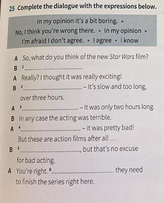 Complete the dialogue with the expressions below. 
In my opinion it’s a bit boring. 
No, I think you’re wrong there. In my opinion = 
I'm afraid I don't agree. I agree I know 
A So, what do you think of the new Star Wars film? 
B ¹_ 
A Really? I thought it was really exciting! 
B ²._ 
- It's slow and too long, 
over three hours. 
A3_ - It was only two hours long. 
B In any case the acting was terrible. 
A _- it was pretty bad! 
But these are action films after all . .. 
B s_ , but that’s no excuse 
for bad acting. 
A You're right."_ they need 
to finish the series right here.