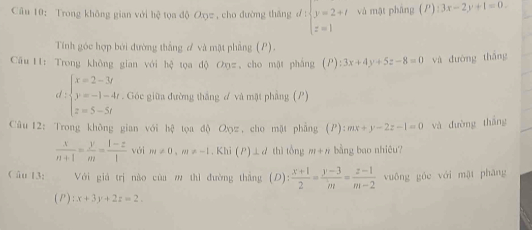 Cu 10: Trong không gian với hệ tọa độ Oxyz , cho đường thăng đ : beginarrayl y=2+t z=1endarray. và mật phầng (P)  3x-2y+1=0. 
Tính góc hợp bởi đường thẳng đ và mặt phẳng (P). 
Câu 11: Trong không gian với hệ tọa độ Oxyz , cho mật phẳng (P): 3x+4y+5z-8=0 và đường thắng 
d beginarrayl x=2-3t y=-1-4t z=5-5tendarray.. Góc giữa đường thắng đ và mặt phẳng (P) 
Câu 12: Trong không gian với hệ tọa độ Oyz, cho mặt phẳng (P): mx+y-2z-1=0 và đường thắng
 x/n+1 = y/m = (1-z)/1  với m!= 0, m!= -1. Khi (P)⊥ d thì tổng m+n bằng bao nhiêu? 
Câu 13: Với giá trị nào của m thì đường thắng (D):  (x+1)/2 = (y-3)/m = (z-1)/m-2  vuông góc với mật phāng 
(P) :x+3y+2z=2.