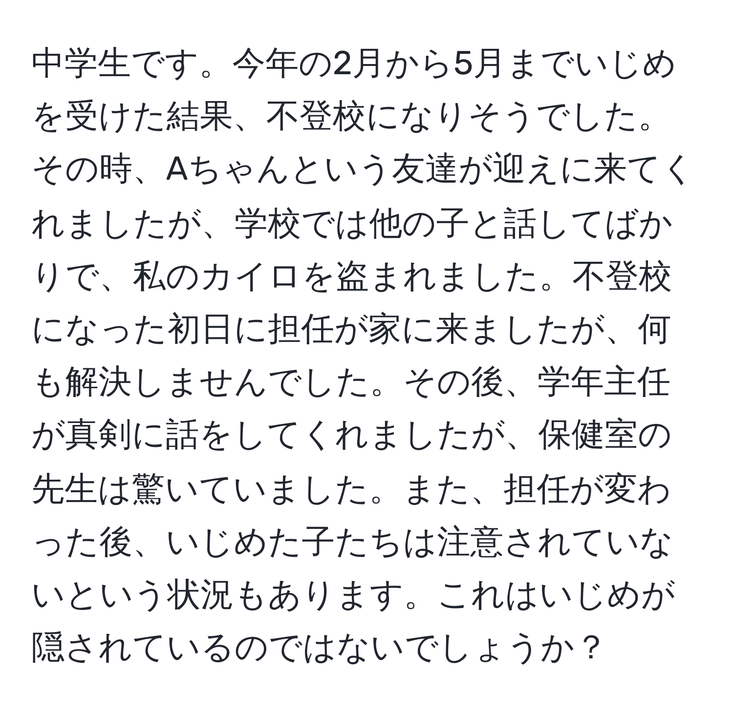 中学生です。今年の2月から5月までいじめを受けた結果、不登校になりそうでした。その時、Aちゃんという友達が迎えに来てくれましたが、学校では他の子と話してばかりで、私のカイロを盗まれました。不登校になった初日に担任が家に来ましたが、何も解決しませんでした。その後、学年主任が真剣に話をしてくれましたが、保健室の先生は驚いていました。また、担任が変わった後、いじめた子たちは注意されていないという状況もあります。これはいじめが隠されているのではないでしょうか？