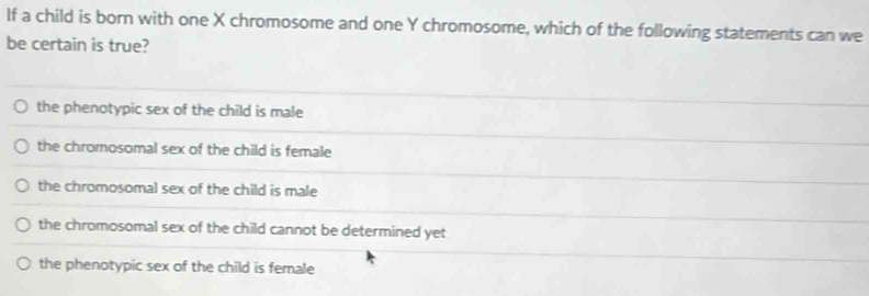 If a child is born with one X chromosome and one Y chromosome, which of the following statements can we
be certain is true?
the phenotypic sex of the child is male
the chromosomal sex of the child is female
the chromosomal sex of the child is male
the chromosomal sex of the child cannot be determined yet
the phenotypic sex of the child is female