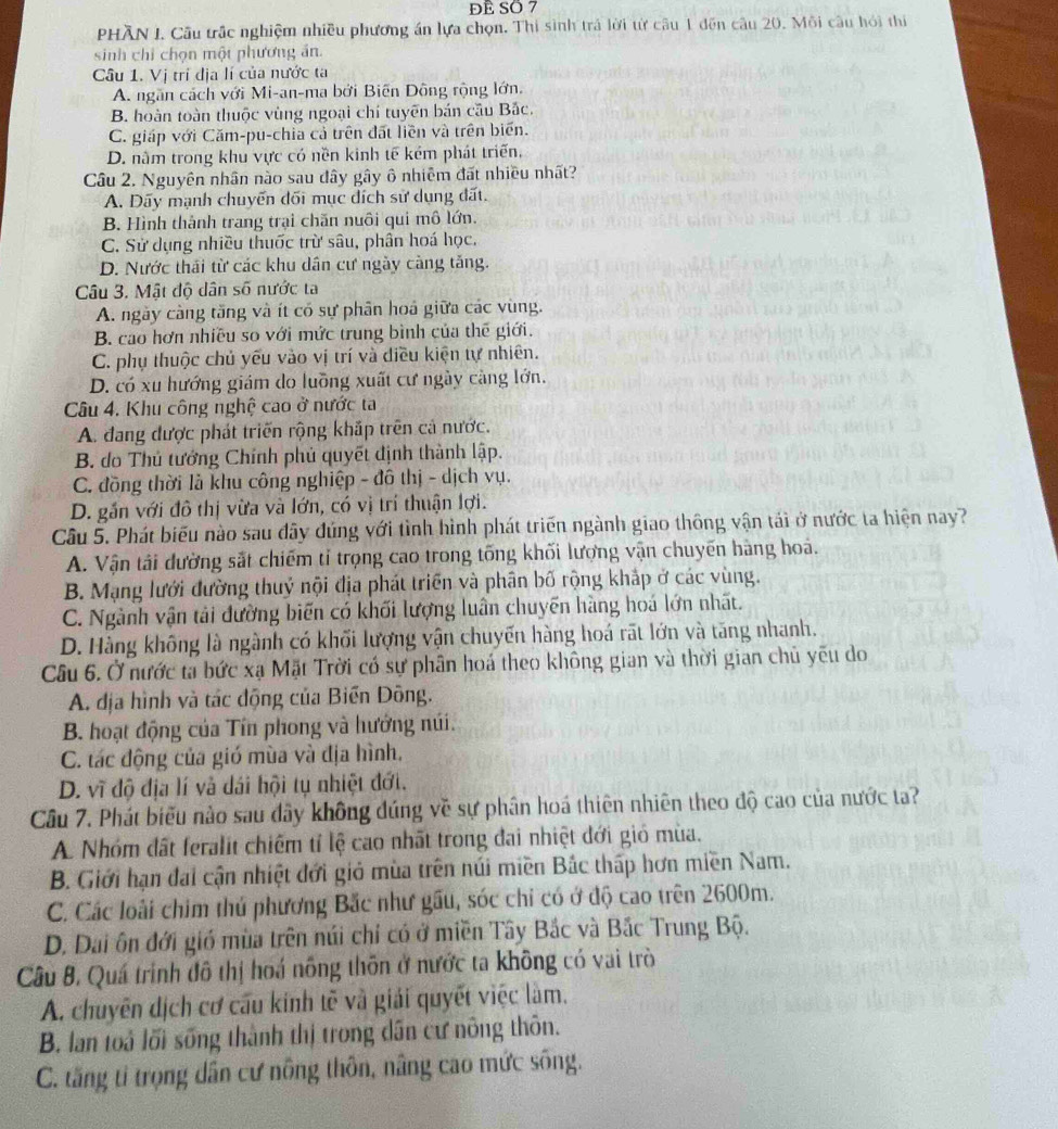 Đề Số 7
PHÂN I. Cầu trấc nghiệm nhiều phương án lựa chọn. Thi sinh trả lời từ câu 1 đến câu 20. Môi câu hỏi thi
sinh chỉ chọn một phương án.
Câu 1. Vị trí địa lí của nước ta
A. ngăn cách với Mi-an-ma bởi Biến Đông rộng lớn.
B. hoàn toàn thuộc vùng ngoại chí tuyên bán cầu Bắc.
C. giáp với Căm-pu-chia cả trên đất liên và trên biển.
D. nằm trong khu vực có nền kinh tế kém phát triển,
Câu 2. Nguyên nhân nào sau đây gây ô nhiêm đất nhiều nhất?
A. Dãy mạnh chuyển dối mục đích sử dụng đất.
B. Hình thành trang trại chăn nuôi qui mô lớn.
C. Sử dụng nhiều thuốc trừ sâu, phân hoá học,
D. Nước thái từ các khu dân cư ngày càng tăng.
Câu 3. Mật độ dân số nước ta
A. ngày càng tăng và ít có sự phân hoá giữa các vùng.
B. cao hơn nhiều so với mức trung bình của thế giới.
C. phụ thuộc chủ yếu vào vị trí và diều kiện tự nhiên.
D. có xu hướng giám do luỡng xuất cư ngày càng lớn.
Câu 4. Khu công nghệ cao ở nước ta
A. đang được phát triển rộng khắp trên cả nước.
B. do Thủ tướng Chính phủ quyết định thành lập.
C. đồng thời là khu công nghiệp - đô thị - dịch vụ.
D. gắn với đô thị vừa và lớn, có vị trí thuận lợi.
Cầu 5. Phát biểu nào sau đây đúng với tình hình phát triển ngành giao thông vận tái ở nước ta hiện nay?
A. Vận tải dường sắt chiếm tỉ trọng cao trong tống khối lượng vận chuyến hàng hoá.
B. Mạng lưới đường thuỷ nội địa phát triển và phân bố rộng khắp ở các vùng.
C. Ngành vận tải đường biến có khối lượng luân chuyển hàng hoá lớn nhất.
D. Hàng không là ngành có khối lượng vận chuyến hàng hoá rãt lớn và tăng nhanh.
Cầu 6. Ở nước ta bức xạ Mặt Trời có sự phân hoá theo không gian và thời gian chủ yếu do
A. địa hình và tác động của Biến Đông.
B. hoạt động của Tín phong và hướng núi.
C. tác động của gió mùa và địa hình,
D. vĩ độ địa lí và dái hội tụ nhiệt đới.
Câu 7. Phát biểu nào sau đây không đúng về sự phân hoá thiên nhiên theo độ cao của nước ta?
A Nhóm đất feralit chiếm tỉ lệ cao nhất trong đai nhiệt đới gió mùa.
B. Giới hạn đai cận nhiệt đới giỏ mùa trên núi miền Bắc thấp hơn miền Nam.
C. Các loài chim thủ phương Bắc như gầu, sóc chỉ có ở độ cao trên 2600m.
D. Dai ôn đới gió mùa trên núi chỉ có ở miền Tây Bắc và Bắc Trung Bộ.
Câu B. Quá trình đô thị hoá nông thôn ở nước ta không có vai trò
A. chuyên dịch cơ cấu kinh tẽ và giải quyết việc làm,
B. lan toả lối sống thành thị trong dân cư nông thôn.
C. tăng tỉ trọng dân cư nông thôn, nâng cao mức sống.