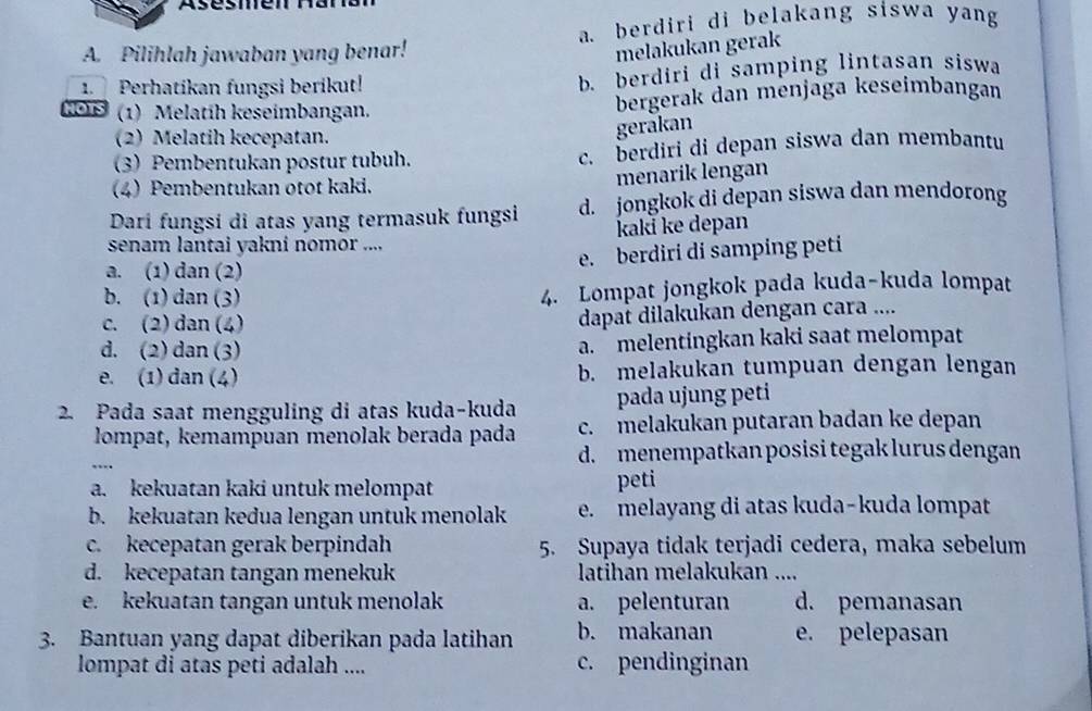 Asésmen
A. Pilihlah jawaban yang benar! a. berdiri di belakang siswa yang
melakukan gerak
1  Perhatikan fungsi berikut! b. berdiri di samping lintasan siswa
HOTS  (1) Melatih keseimbangan. bergerak dan menjaga keseimbangan
(2) Melatih kecepatan.
gerakan
(3) Pembentukan postur tubuh. c. berdiri di depan siswa dan membantu
(4) Pembentukan otot kaki.
menarík lengan
Darí fungsi di atas yang termasuk fungsi d. jongkok di depan siswa dan mendorong
senam lantai yakni nomor .... kakï ke depan
a. (1) dan (2) e. berdiri di samping peti
b. (1) dan (3) 4. Lompat jongkok pada kuda-kuda lompat
c. (2) dan (4)
dapat dilakukan dengan cara ....
d. (2) dan (3) a. melentingkan kaki saat melompat
e. (1) dan (4) b. melakukan tumpuan dengan lengan
2. Pada saat mengguling di atas kuda-kuda pada ujung peti
lompat, kemampuan menolak berada pada c. melakukan putaran badan ke depan
d. menempatkan posisi tegak lurus dengan
a. kekuatan kaki untuk melompat peti
b. kekuatan kedua lengan untuk menolak e. melayang di atas kuda-kuda lompat
c. kecepatan gerak berpindah 5. Supaya tidak terjadi cedera, maka sebelum
d. kecepatan tangan menekuk latihan melakukan ....
e. kekuatan tangan untuk menolak a. pelenturan d. pemanasan
3. Bantuan yang dapat diberikan pada latihan b. makanan e. pelepasan
lompat di atas peti adalah .... c. pendinginan