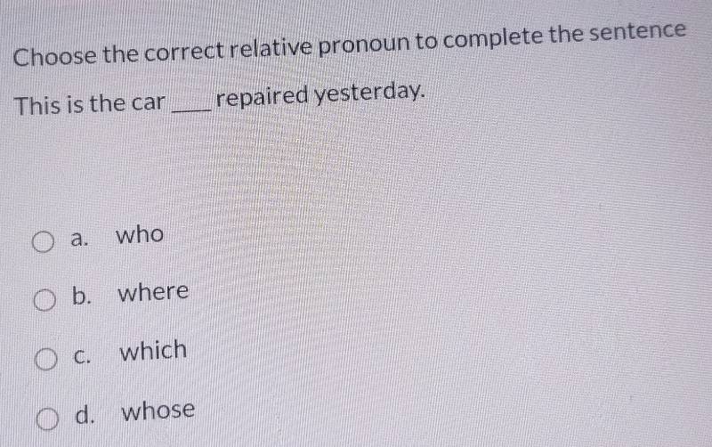 Choose the correct relative pronoun to complete the sentence
This is the car _repaired yesterday.
a. who
b. where
c. which
d. whose