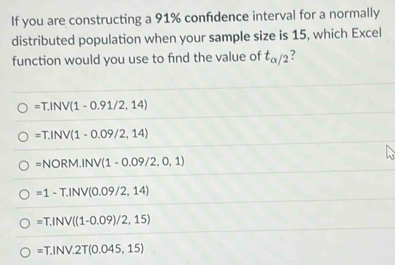 If you are constructing a 91% confidence interval for a normally
distributed population when your sample size is 15, which Excel
function would you use to find the value of t_alpha /2 ?
=T.INV(1-0.91/2,14)
=T.INV(1-0.09/2,14)
=NORM.INV(1-0.09/2,0,1)
=1-T.INV(0.09/2,14)
=T.INV ((1-0.09)/2,15)
=T.INV.2T(0.045,15)