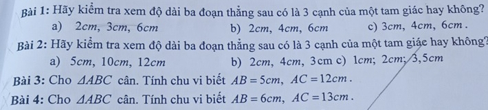 Hãy kiểm tra xem độ dài ba đoạn thẳng sau có là 3 cạnh của một tam giác hay không?
a) 2cm, 3cm, 6cm b) 2cm, 4cm, 6cm c) 3cm, 4cm, 6cm.
Bài 2: Hãy kiểm tra xem độ dài ba đoạn thẳng sau có là 3 cạnh của một tam giác hay không?
a) 5cm, 10cm, 12cm b) 2cm, 4cm, 3cm c) 1cm; 2cm; 3,5cm
Bài 3: Cho △ ABC cân. Tính chu vi biết AB=5cm, AC=12cm. 
Bài 4: Cho △ ABC cân. Tính chu vi biết AB=6cm, AC=13cm.