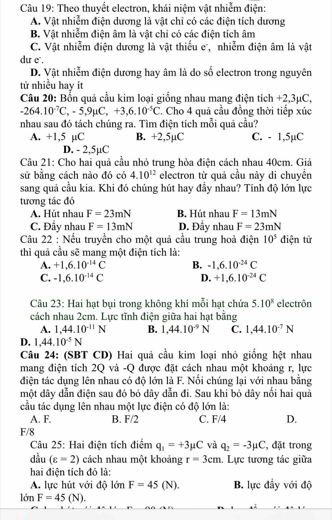 Theo thuyết electron, khái niệm vật nhiễm điện:
A. Vật nhiễm điện dương là vật chỉ có các điện tích dương
B. Vật nhiễm điện âm là vật chỉ có các điện tích âm
C. Vật nhiễm điện dương là vật thiếu e, nhiễm điện âm là vật
dư e .
D. Vật nhiễm điện dương hay âm là do số electron trong nguyên
tử nhiều hay ít
Câu 20: Bốn quả cầu kim loại giống nhau mang điện tích +2,3μC,
-264.10^(-7)C,-5,9mu C,+3,6.10^(-5)C. Cho 4 quả cầu đồng thời tiếp xúc
nhau sau đó tách chúng ra. Tìm điện tích mỗi quả cầu?
A. +1,5 µC B. +2,5µC C. - 1,5µC
D. - 2,5µC
Câu 21: Cho hai quả cầu nhỏ trung hòa điện cách nhau 40cm. Giả
sử bằng cách nào đó có 4.10^(12) electron từ quả cầu này di chuyển
sang quả cầu kia. Khi đó chúng hút hay đầy nhau? Tính độ lớn lực
tương tác đó
A. Hút nhau F=23mN B. Hút nhau F=13mN
C. Đầy nhau F=13mN D. Đầy nhau F=23mN
Câu 22 : Nếu truyền cho một quả cầu trung hoà điện 10^5 điện tử
thì quả cầu sẽ mang một điện tích là:
A. +1,6.10^(-14)C B. -1,6.10^(-24)C
C. -1,6.10^(-14)C D. +1,6.10^(-24)C
Câu 23: Hai hạt bụi trong không khí mỗi hạt chứa 5.10^8 electrôn
cách nhau 2cm. Lực tĩnh điện giữa hai hạt bằng
A. 1,44.10^(-11)N B. 1,44.10^(-9)N C. 1,44.10^(-7)N
D. 1,44.10^(-5)N
Câu 24: (SBT CD) Hai quả cầu kim loại nhỏ giống hệt nhau
mang điện tích 2Q và -Q được đặt cách nhau một khoảng r, lực
điện tác dụng lên nhau có độ lớn là F. Nối chúng lại với nhau bằng
một dây dẫn điện sau đó bỏ dây dẫn đi. Sau khi bỏ dây nối hai quả
cầu tác dụng lên nhau một lực điện có độ lớn là:
A. F. B. F/2 C. F/4 D.
F/8
Câu 25: Hai điện tích điểm q_1=+3mu C và q_2=-3mu C , đặt trong
dầu (varepsilon =2) cách nhau một khoảng r=3cm.  Lực tương tác giữa
hai điện tích đó là:
A. lực hút với độ lonF=45(N). B. lực đầy với độ
lon F=45(N).