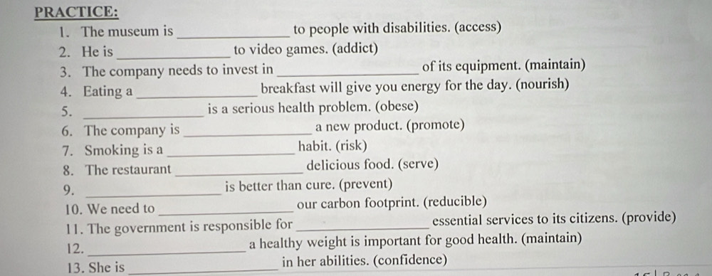 PRACTICE: 
1. The museum is _to people with disabilities. (access) 
2. He is_ to video games. (addict) 
3. The company needs to invest in _of its equipment. (maintain) 
4. Eating a_ breakfast will give you energy for the day. (nourish) 
5. _is a serious health problem. (obese) 
6. The company is_ a new product. (promote) 
7. Smoking is a _habit. (risk) 
8. The restaurant _delicious food. (serve) 
9. _is better than cure. (prevent) 
10. We need to _our carbon footprint. (reducible) 
11. The government is responsible for _essential services to its citizens. (provide) 
12. _a healthy weight is important for good health. (maintain) 
13. She is _in her abilities. (confidence)