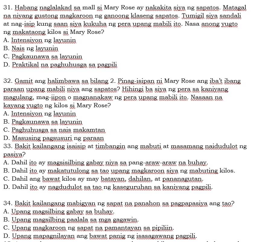 Habang naglalakad sa mall si Mary Rose ay nakakita siya ng sapatos. Matagal
na niyang gustong magkaroon ng ganoong klaseng sapatos. Tumigil siya sandali
at nag-isip kung saan siya kukuha ng pera upang mabili ito. Nasa anong yugto
ng makataong kilos si Mary Rose?
A. Intensiyon ng layunin
B. Nais ng layunin
C. Pagkaunawa sa layunin
D. Praktikal na paghuhusga sa pagpili
32. Gamit ang halimbawa sa bilang 2. Pinag-isipan ni Mary Rose ang iba’t ibang
paraan upang mabili niya ang sapatos? Hihingi ba siya ng pera sa kaniyang
magulang, mag-iipon o magnanakaw ng pera upang mabili ito. Nasaan na
kayang yugto ng kilos si Mary Rose?
A. Intensiyon ng layunin
B. Pagkaunawa sa layunin
C. Paghuhusga sa nais makamtan
D. Masusing pagsusuri ng paraan
33. Bakit kailangang isaisip at timbangin ang mabuti at masamang naidudulot ng
pasiya?
A. Dahil ito ay magsisilbing gabay niya sa pang-araw-araw na buhay.
B. Dahil ito ay makatutulong sa tao upang magkaroon siya ng mabuting kilos.
C. Dahil ang bawat kilos ay may batayan, dahilan, at pananagutan.
D. Dahil ito ay nagdudulot sa tao ng kaseguruhan sa kaniyang pagpili.
34. Bakit kailangang mabigyan ng sapat na panahon sa pagpapasiya ang tao?
A. Upang magsilbing gabay sa buhay.
B. Upang magsilbing paalala sa mga gagawin.
C. Upang magkaroon ng sapat na pamantayan sa pipiliin.
D. Upang mapagnilayan ang bawat panig ng isasagawang pagpili.