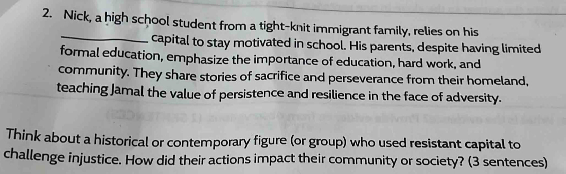 Nick, a high school student from a tight-knit immigrant family, relies on his 
_ 
capital to stay motivated in school. His parents, despite having limited 
formal education, emphasize the importance of education, hard work, and 
community. They share stories of sacrifice and perseverance from their homeland, 
teaching Jamal the value of persistence and resilience in the face of adversity. 
Think about a historical or contemporary figure (or group) who used resistant capital to 
challenge injustice. How did their actions impact their community or society? (3 sentences)