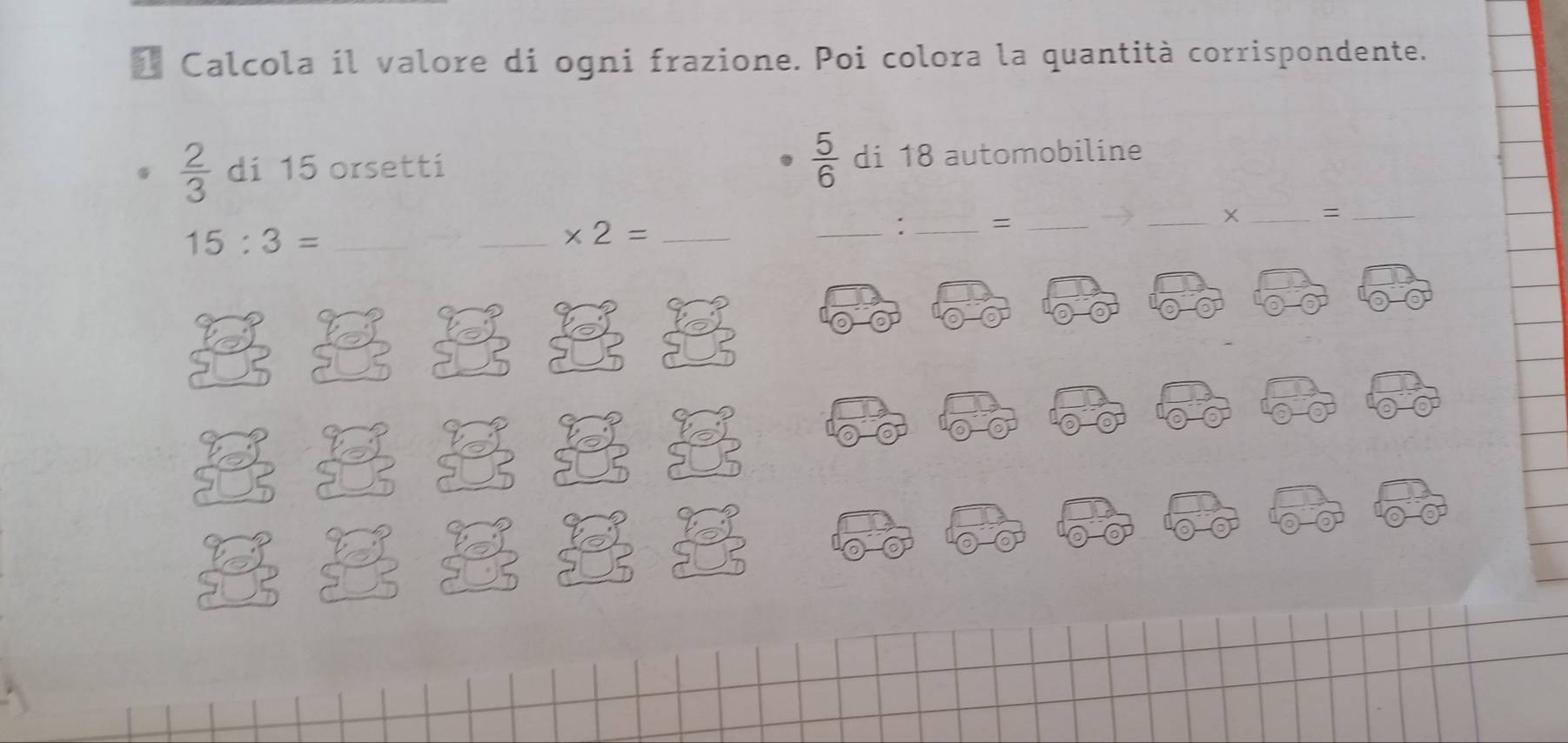 Calcola il valore di ogni frazione. Poi colora la quantità corrispondente.
 2/3  di 15 orsetti  5/6  di 18 automobiline
15:3= _ 
_ * 2= _ 
_∵ _=_ 
_ 
__=