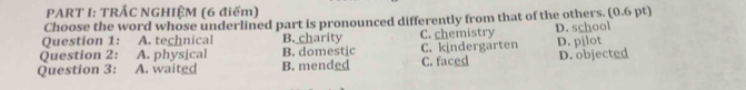 TRẤC NGHIỆM (6 điểm)
Choose the word whose underlined part is pronounced differently from that of the others. (0.6 pt)
Question 1: A. technical B. charity C. chemistry D. school
Question 2: A. physical B. domestic C. kindergarten
Question 3: A. waited B. mended C. faced D. pilot D. objected