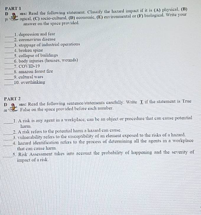 us: Read the following statement. Classify the hazard impact if it is (A) physical. (B) 
p s ogical. (C) socio-cultural, (D) economic, (E) environmental or (F) biological. Write your 
answer on the space provided. 
_1. depression and fear 
_ 
2. coronavirus disease 
_3. stoppage of industrial operations 
_ 
4. broken spine 
_5. collapse of buildings 
_ 
6. body injuries (bruises, wounds) 
_7. COVID-19 
_ 
S. amazon forest fire 
_ 
9. cultural wars 
_ 
10. overthinking 
PART 2 
D us: Read the following sentence/statements carefully. Write T if the statement is True 
ar False on the space provided before each number. 
_ 
J. A risk is any agent in a workplace, can be an object or procedure that can cause potential 
harm 
2. A risk refers to the potential harm a hazard can cause. 
_3. vulnerability refers to the susceptibility of an element exposed to the risks of a hazard. 
_ 
_4. hazard identification refers to the process of determining all the agents in a workplace 
that can cause harm 
5. Risk Assessment takes into account the probability of happening and the severity of 
impact of a risk