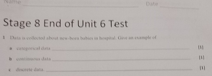 Name _Date 
_ 
Stage 8 End of Unit 6 Test 
1 Data is collected about new-born babies in hospital. Give an example of 
a categorical data _[1] 
b continuous data _[1] 
e discrete data. _[1]