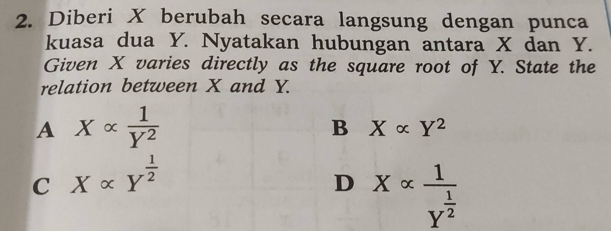 Diberi X berubah secara langsung dengan punca
kuasa dua Y. Nyatakan hubungan antara X dan Y.
Given X varies directly as the square root of Y. State the
relation between X and Y.
A Xalpha  1/Y^2 
B Xalpha Y^2
C Xalpha Y^(frac 1)2
D Xalpha frac 1Y^(frac 1)2