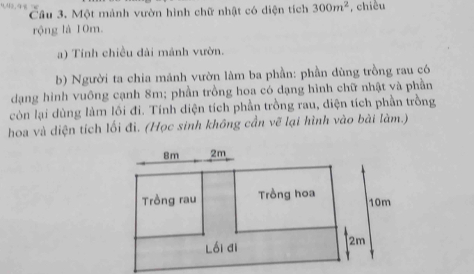 4,42.41 
Cầu 3. Một mảnh vườn hình chữ nhật có diện tích 300m^2 , chiều 
rộng là 10m. 
a) Tính chiều dài mảnh vườn. 
b) Người ta chia mảnh vườn làm ba phần: phần dùng trồng rau có 
dạng hình vuông cạnh 8m; phần trồng hoa có dạng hình chữ nhật và phần 
còn lại dùng làm lồi đi. Tính diện tích phần trồng rau, diện tích phần trồng 
hoa và diện tích lối đi. (Học sinh không cần vẽ lại hình vào bài làm.)
8m 2m
Trồng rau Trồng hoa
10m
lồi đi
2m