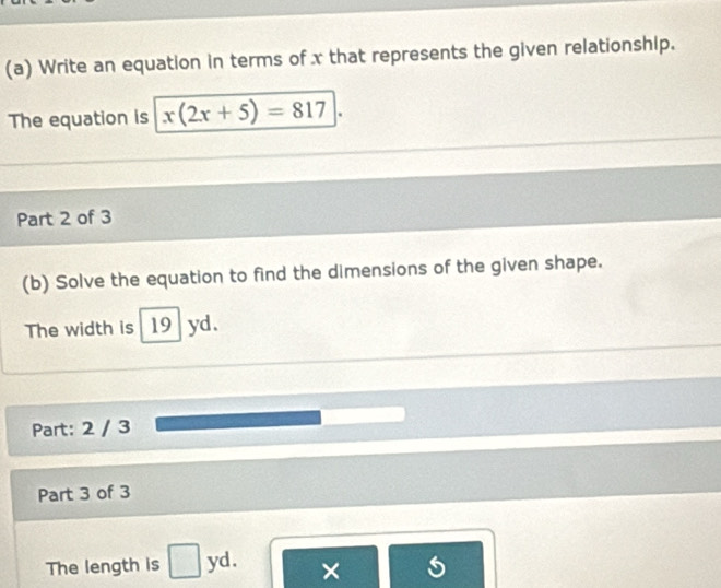 Write an equation in terms of x that represents the given relationship. 
The equation is x(2x+5)=817
Part 2 of 3 
(b) Solve the equation to find the dimensions of the given shape. 
The width is 19 yd. 
Part: 2 / 3 
Part 3 of 3 
The length is yd. ×