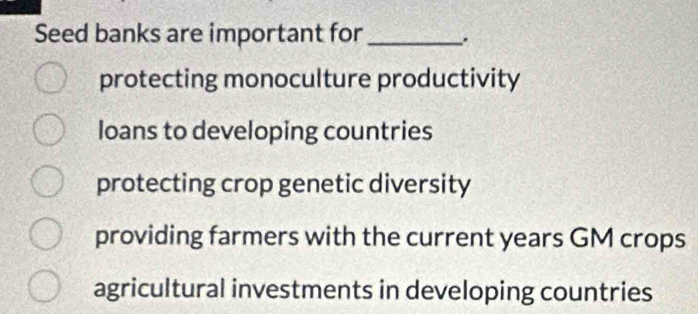 Seed banks are important for _.
protecting monoculture productivity
loans to developing countries
protecting crop genetic diversity
providing farmers with the current years GM crops
agricultural investments in developing countries