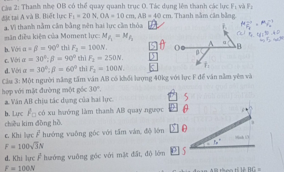 Thanh nhẹ OB có thể quay quanh trục O. Tác dụng lên thanh các lực F_1 và F_2
đặt tại A và B. Biết lực F_1=20N,OA=10cm,AB=40cm. Thanh nằm cân bằng.
a. Vì thanh nằm cân bằng nên hai lực cần thỏa
mãn điều kiện của Moment lực: M_F_1=M_F_2
b. Với alpha =beta =90° thì F_2=100N.
c. Với alpha =30°;beta =90° thì F_2=250N.
d. Với alpha =30°;beta =60° thì F_2=100N.
Câu 3: Một người nâng tấm ván AB có khối lượng 40kg với lực F để ván nằm yên và
hợp với mặt đường một góc 30°.
a. Ván AB chịu tác dụng của hai lực.
b. Lực vector F_□  có xu hướng làm thanh AB quay ngược
chiều kim đồng hồ. B
c. Khi lực vector F hướng vuông góc với tấm ván, độ lớn θ
Hinh 13
F=100sqrt(3)N
α 30°
d. Khi lực vector F hướng vuông góc với mặt đất, độ lớn | S
F=100N
theo tỉ lê BG=