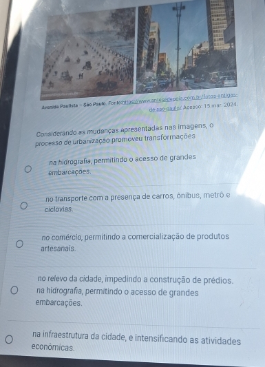 Considerando as mudanças apresentadas nas imagens, o
processo de urbanização promoveu transformações
na hidrografía, permitindo o acesso de grandes
embarcações.
no transporte com a presença de carros, ônibus, metrô e
ciclovias
no comércio, permitindo a comercialização de produtos
artesanais.
no relevo da cidade, impedindo a construção de prédios.
na hidrografia, permitindo o acesso de grandes
embarcações.
na infraestrutura da cidade, e intensificando as atividades
econômicas.