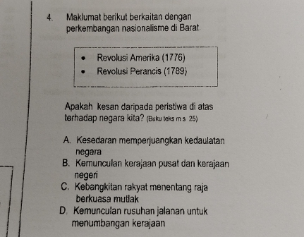 Maklumat berikut berkaitan dengan
perkembangan nasionalisme di Barat
Revolusi Amerika (1776)
Revolusi Perancis (1789)
Apakah kesan daripada peristiwa di atas
terhadap negara kita? (Buku teks m s 25)
A. Kesedaran memperjuangkan kedaulatan
negara
B. Kemunculan kerajaan pusat dan kerajaan
negeri
C. Kebangkitan rakyat menentang raja
berkuasa mutlak
D. Kemunculan rusuhan jalanan untuk
menumbangan kerajaan