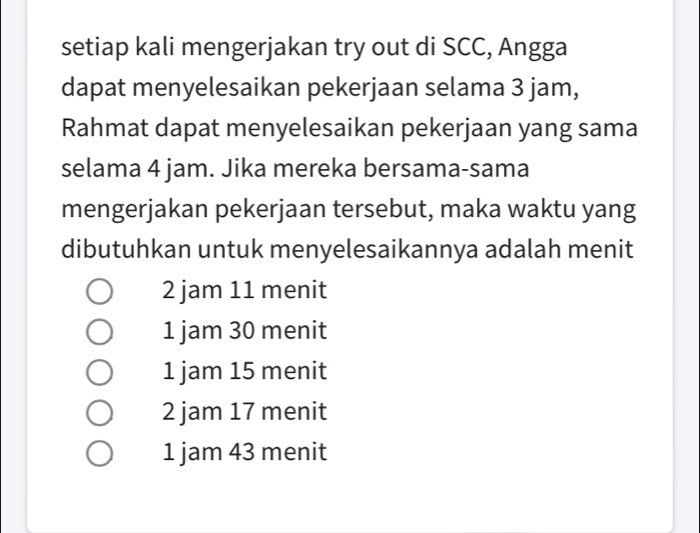 setiap kali mengerjakan try out di SCC, Angga
dapat menyelesaikan pekerjaan selama 3 jam,
Rahmat dapat menyelesaikan pekerjaan yang sama
selama 4 jam. Jika mereka bersama-sama
mengerjakan pekerjaan tersebut, maka waktu yang
dibutuhkan untuk menyelesaikannya adalah menit
2 jam 11 menit
1 jam 30 menit
1 jam 15 menit
2 jam 17 menit
1 jam 43 menit