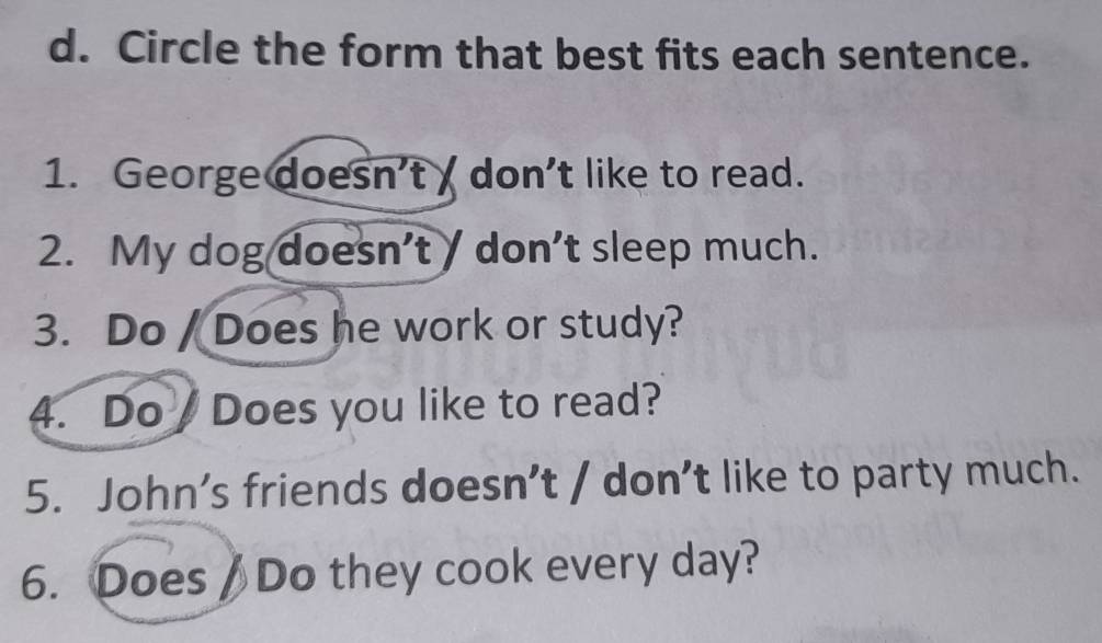 Circle the form that best fits each sentence. 
1. George doesn't don't like to read. 
2. My dog doesn’t / don’t sleep much. 
3. Do / Does he work or study? 
4. Do Does you like to read? 
5. John’s friends doesn’t / don’t like to party much. 
6. Does / Do they cook every day?