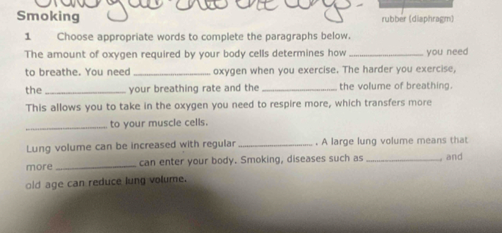 Smoking rubber (diaphragm) 
1 Choose appropriate words to complete the paragraphs below. 
The amount of oxygen required by your body cells determines how _you need 
to breathe. You need_ oxygen when you exercise. The harder you exercise, 
the _your breathing rate and the _the volume of breathing. 
This allows you to take in the oxygen you need to respire more, which transfers more 
_to your muscle cells. 
Lung volume can be increased with regular _. A large lung volume means that 
more _can enter your body. Smoking, diseases such as _, and 
old age can reduce lung volume.