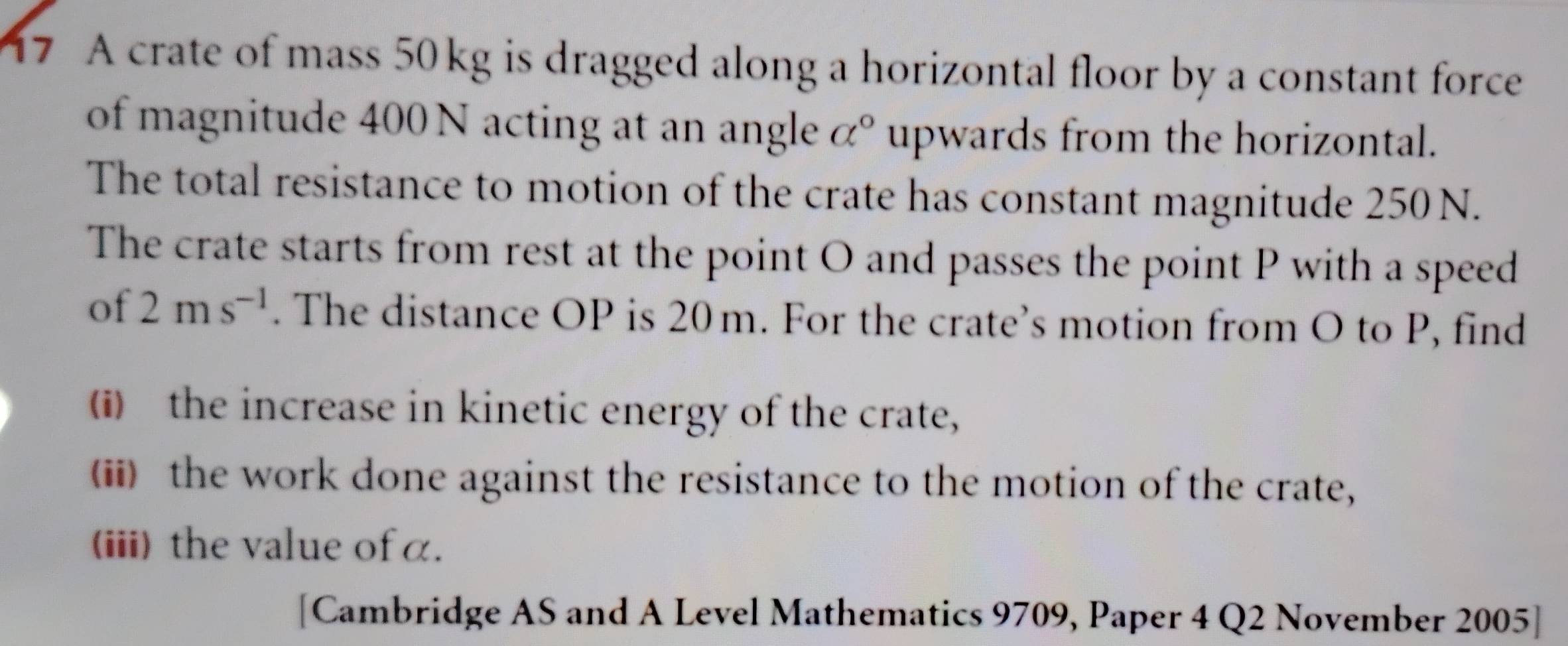 A crate of mass 50kg is dragged along a horizontal floor by a constant force 
of magnitude 400 N acting at an angle alpha° upwards from the horizontal. 
The total resistance to motion of the crate has constant magnitude 250 N. 
The crate starts from rest at the point O and passes the point P with a speed 
of 2ms^(-1). The distance OP is 20m. For the crate’s motion from O to P, find 
(i) the increase in kinetic energy of the crate, 
(ii) the work done against the resistance to the motion of the crate, 
(iii) the value of α. 
[Cambridge AS and A Level Mathematics 9709, Paper 4 Q2 November 2005]