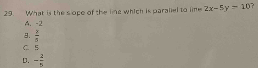 What is the slope of the line which is parallel to line 2x-5y=10 ?
A. -2
B.  2/5 
C. 5
D. - 2/5 