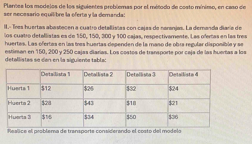 Plantea los modelos de los siguientes problemas por el método de costo mínimo, en caso de 
ser necesario equilibre la oferta y la demanda: 
II.- Tres huertas abastecen a cuatro detallistas con cajas de naranjas. La demanda díaria de 
los cuatro detallistas es de 150, 150, 300 y 100 cajas, respectivamente. Las ofertas en las tres 
huertas. Las ofertas en las tres huertas dependen de la mano de obra regular disponible y se 
estiman en 150, 200 y 250 cajas diarias. Los costos de transporte por caja de las huertas a los 
detallistas se dan en la siguiente tabla: 
Realice el problema de transporte considerando el costo del modelo