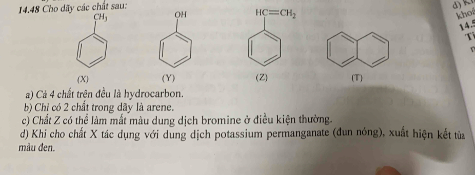 14.48 Cho dãy các chất sau:
CH_3
HC=CH_2
OH khoá
14.5
Ti
n
(X) (Y) (Z) (T)
a) Cả 4 chất trên đều là hydrocarbon.
b) Chỉ có 2 chất trong dãy là arene.
c) Chất Z có thể làm mất màu dung dịch bromine ở điều kiện thường.
d) Khi cho chất X tác dụng với dung dịch potassium permanganate (đun nóng), xuất hiện kết tủa
màu đen.